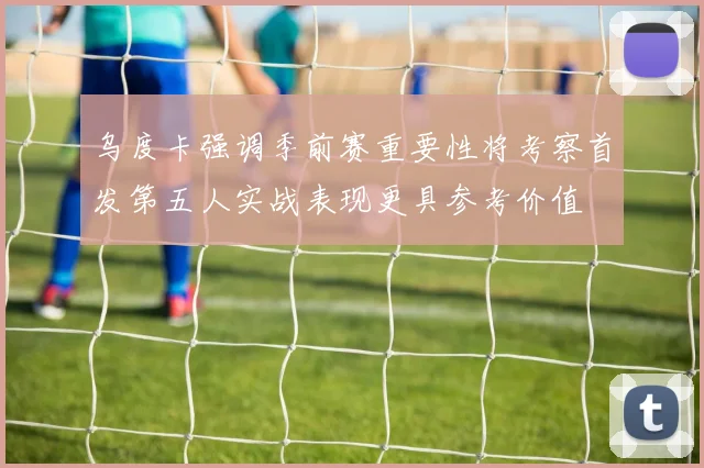 乌度卡强调季前赛重要性将考察首发第五人实战表现更具参考价值