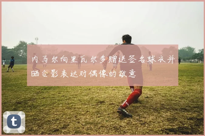 内马尔向里瓦尔多赠送签名球衣并晒合影表达对偶像的敬意