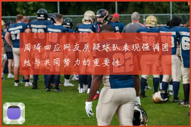 周琦回应网友质疑球队表现强调团结与共同努力的重要性