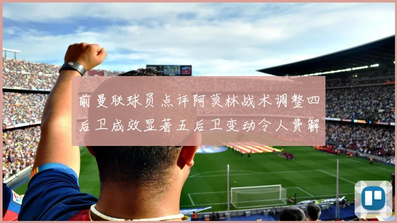 前曼联球员点评阿莫林战术调整四后卫成效显著五后卫变动令人费解