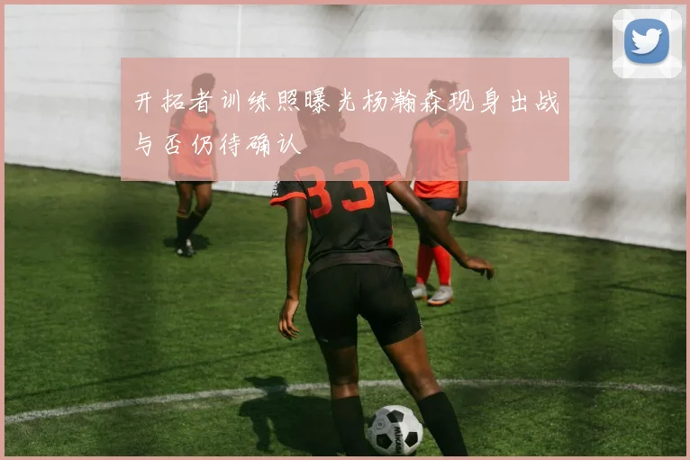 开拓者训练照曝光杨瀚森现身出战与否仍待确认