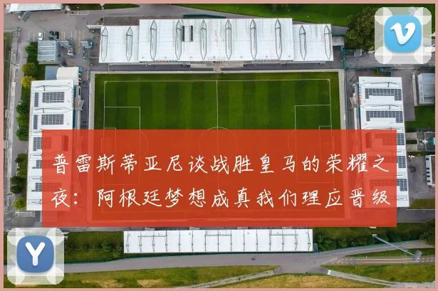 普雷斯蒂亚尼谈战胜皇马的荣耀之夜：阿根廷梦想成真我们理应晋级