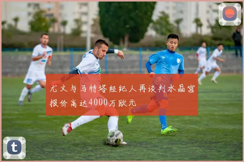 尤文与马特塔经纪人再谈判水晶宫报价高达4000万欧元