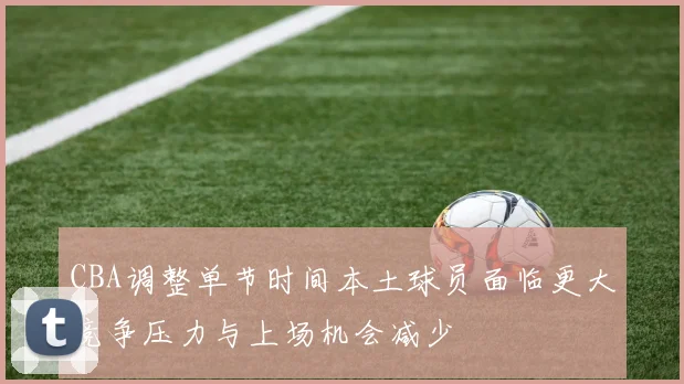 CBA调整单节时间本土球员面临更大竞争压力与上场机会减少