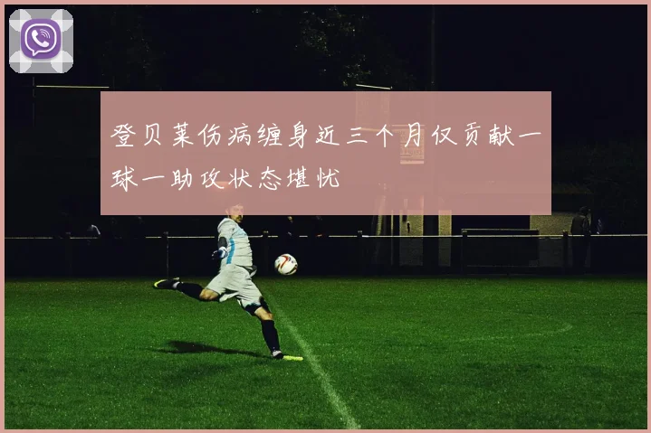 登贝莱伤病缠身近三个月仅贡献一球一助攻状态堪忧