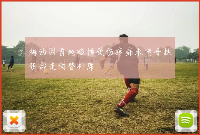 梅西因首轮碰撞受伤疼痛未消手扶颈部走向替补席