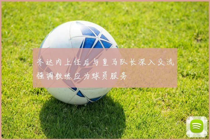 齐达内上任后与皇马队长深入交流强调教练应为球员服务