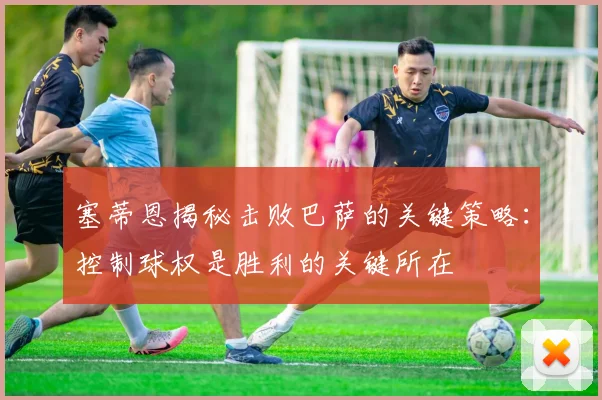 塞蒂恩揭秘击败巴萨的关键策略：控制球权是胜利的关键所在