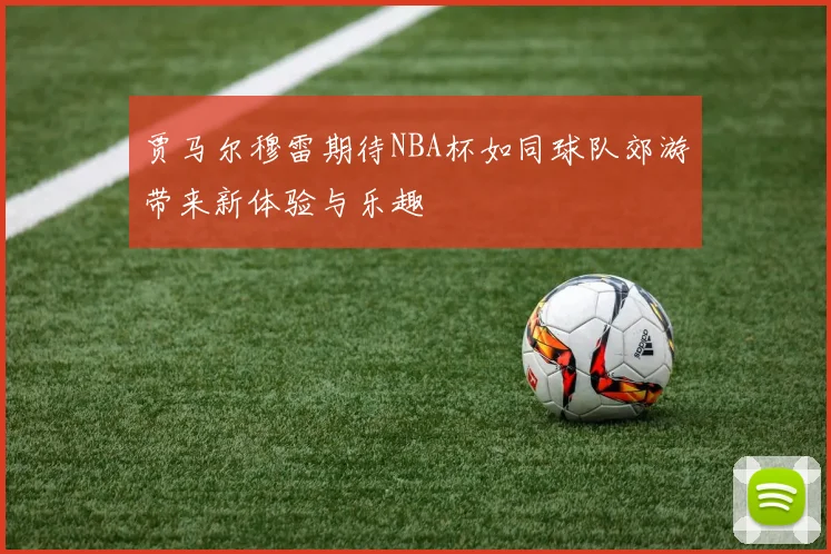 贾马尔穆雷期待NBA杯如同球队郊游带来新体验与乐趣
