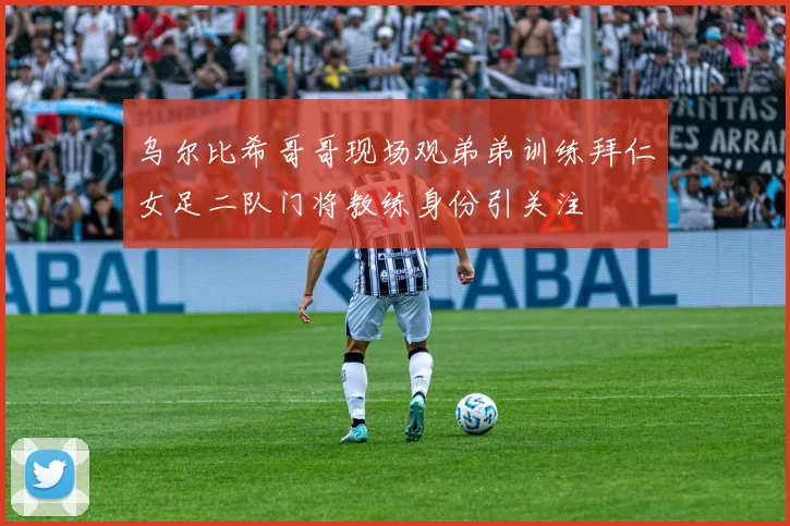 乌尔比希哥哥现场观弟弟训练拜仁女足二队门将教练身份引关注